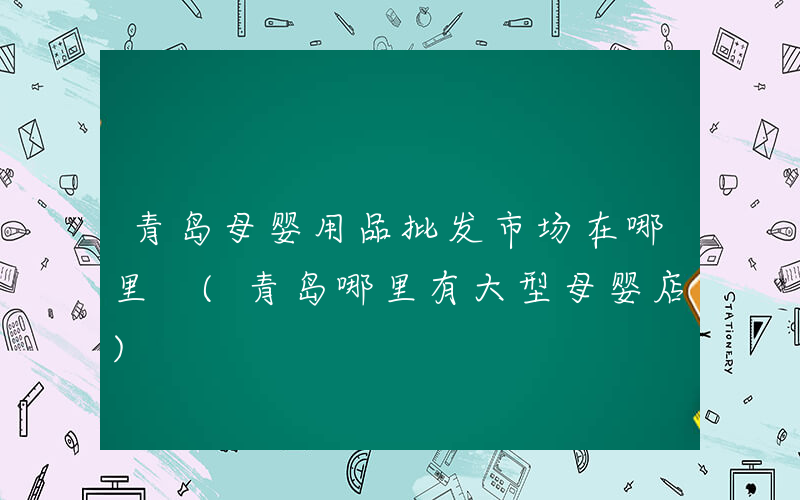 青岛母婴用品批发市场在哪里 (青岛哪里有大型母婴店)